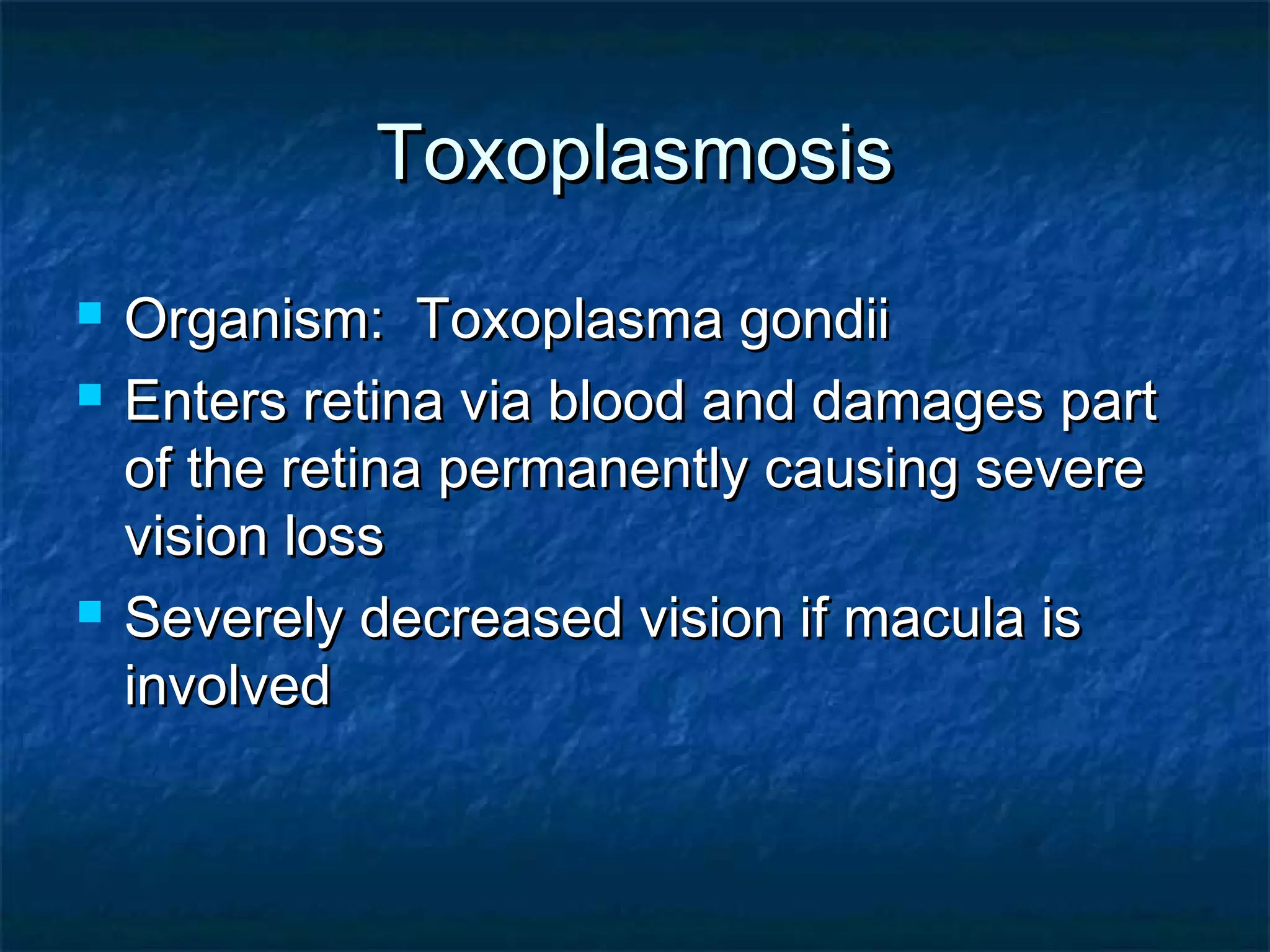 ToxoplasmosisToxoplasmosis
 Organism: Toxoplasma gondiiOrganism: Toxoplasma gondii
 Enters retina via blood and damages partEnters retina via blood and damages part
of the retina permanently causing severeof the retina permanently causing severe
vision lossvision loss
 Severely decreased vision if macula isSeverely decreased vision if macula is
involvedinvolved
 