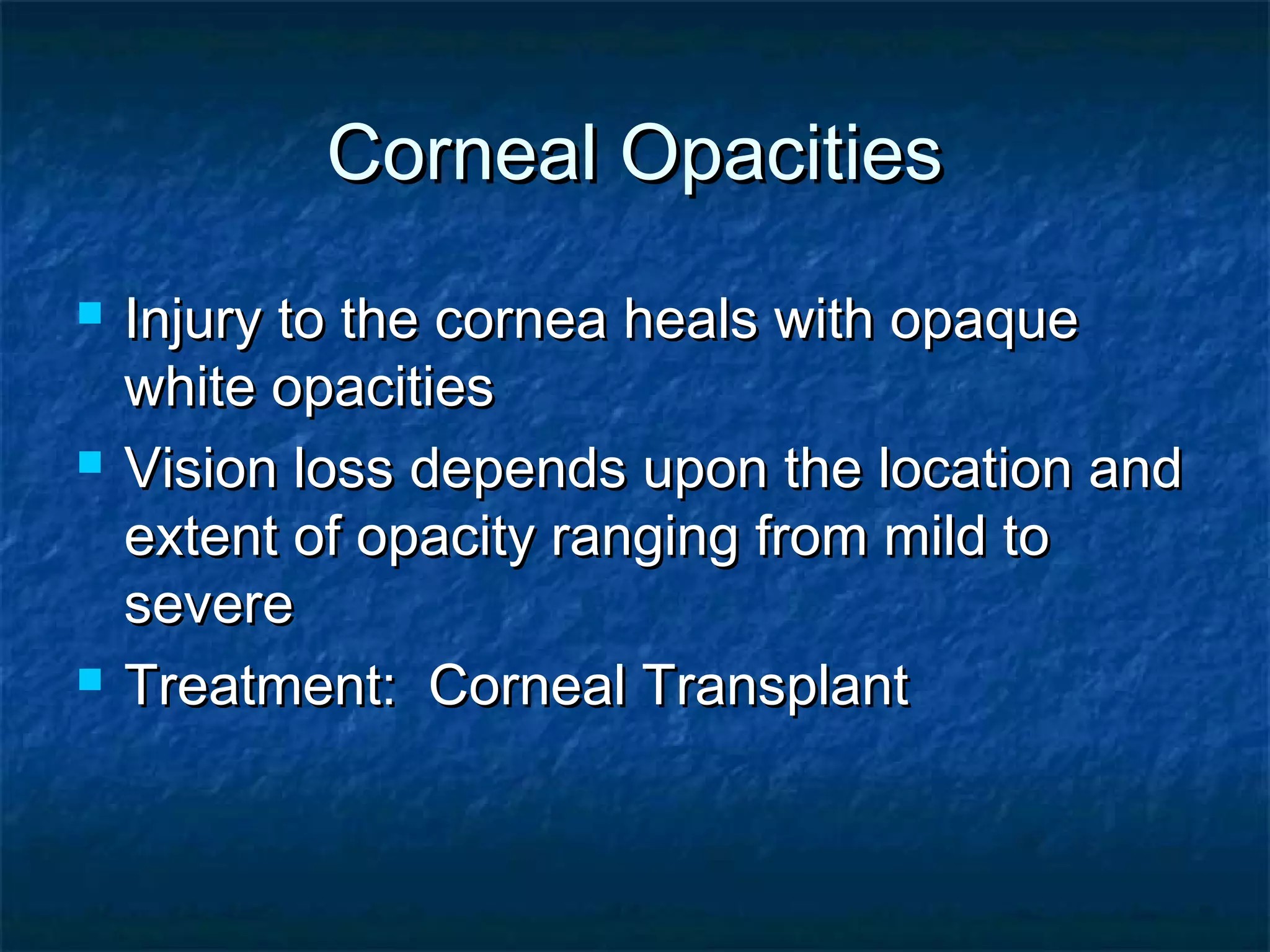 Corneal OpacitiesCorneal Opacities
 Injury to the cornea heals with opaqueInjury to the cornea heals with opaque
white opacitieswhite opacities
 Vision loss depends upon the location andVision loss depends upon the location and
extent of opacity ranging from mild toextent of opacity ranging from mild to
severesevere
 Treatment: Corneal TransplantTreatment: Corneal Transplant
 