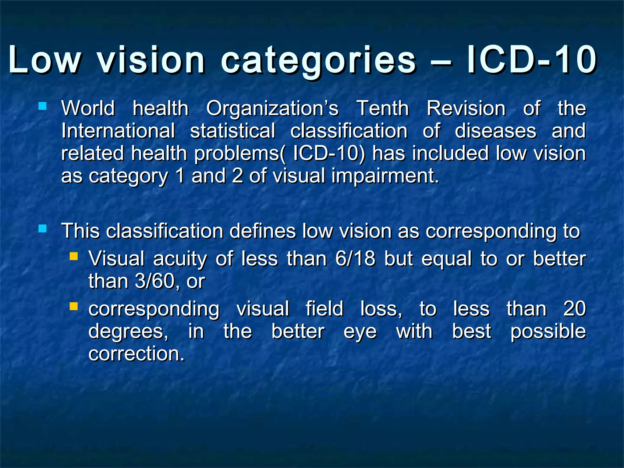 Low vision categories – ICD-10Low vision categories – ICD-10
 World health OrganizationWorld health Organization’’s Tenth Revision of thes Tenth Revision of the
International statistical classification of diseases andInternational statistical classification of diseases and
related health problems( ICD-10) has included low visionrelated health problems( ICD-10) has included low vision
as category 1 and 2 of visual impairment.as category 1 and 2 of visual impairment.
 This classification defines low vision as corresponding toThis classification defines low vision as corresponding to
 Visual acuity of less than 6/18 but equal to or betterVisual acuity of less than 6/18 but equal to or better
than 3/60, orthan 3/60, or
 corresponding visual field loss, to less than 20corresponding visual field loss, to less than 20
degrees, in the better eye with best possibledegrees, in the better eye with best possible
correction.correction.
 