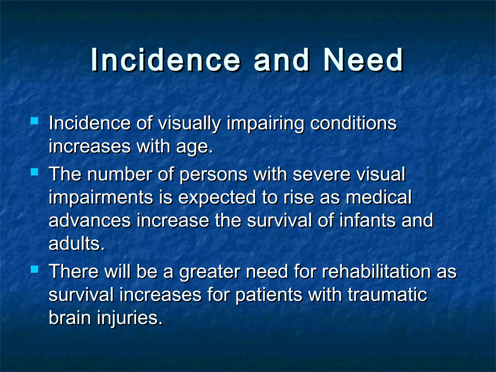 Incidence and NeedIncidence and Need
 Incidence of visually impairing conditionsIncidence of visually impairing conditions
increases with age.increases with age.
 The number of persons with severe visualThe number of persons with severe visual
impairments is expected to rise as medicalimpairments is expected to rise as medical
advances increase the survival of infants andadvances increase the survival of infants and
adults.adults.
 There will be a greater need for rehabilitation asThere will be a greater need for rehabilitation as
survival increases for patients with traumaticsurvival increases for patients with traumatic
brain injuries.brain injuries.
 