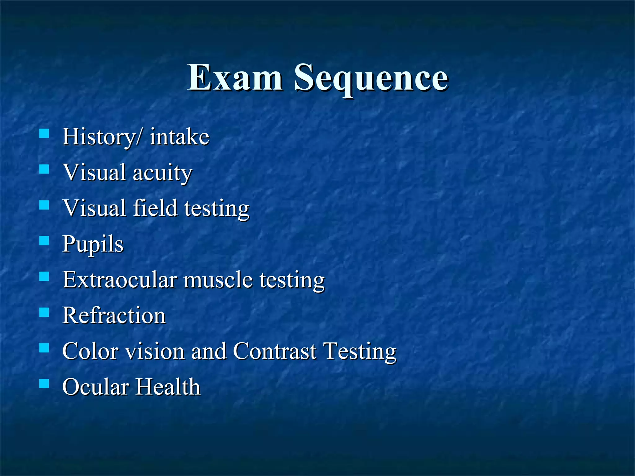 Exam SequenceExam Sequence
 History/ intakeHistory/ intake
 Visual acuityVisual acuity
 Visual field testingVisual field testing
 PupilsPupils
 Extraocular muscle testingExtraocular muscle testing
 RefractionRefraction
 Color vision and Contrast TestingColor vision and Contrast Testing
 Ocular HealthOcular Health
 