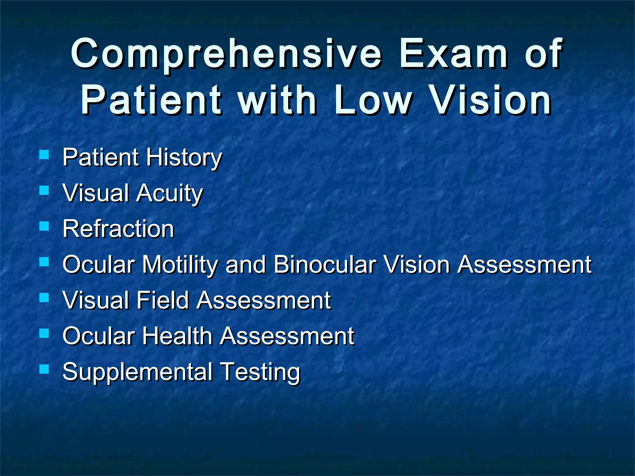 Comprehensive Exam ofComprehensive Exam of
Patient with Low VisionPatient with Low Vision
 Patient HistoryPatient History
 Visual AcuityVisual Acuity
 RefractionRefraction
 Ocular Motility and Binocular Vision AssessmentOcular Motility and Binocular Vision Assessment
 Visual Field AssessmentVisual Field Assessment
 Ocular Health AssessmentOcular Health Assessment
 Supplemental TestingSupplemental Testing
 