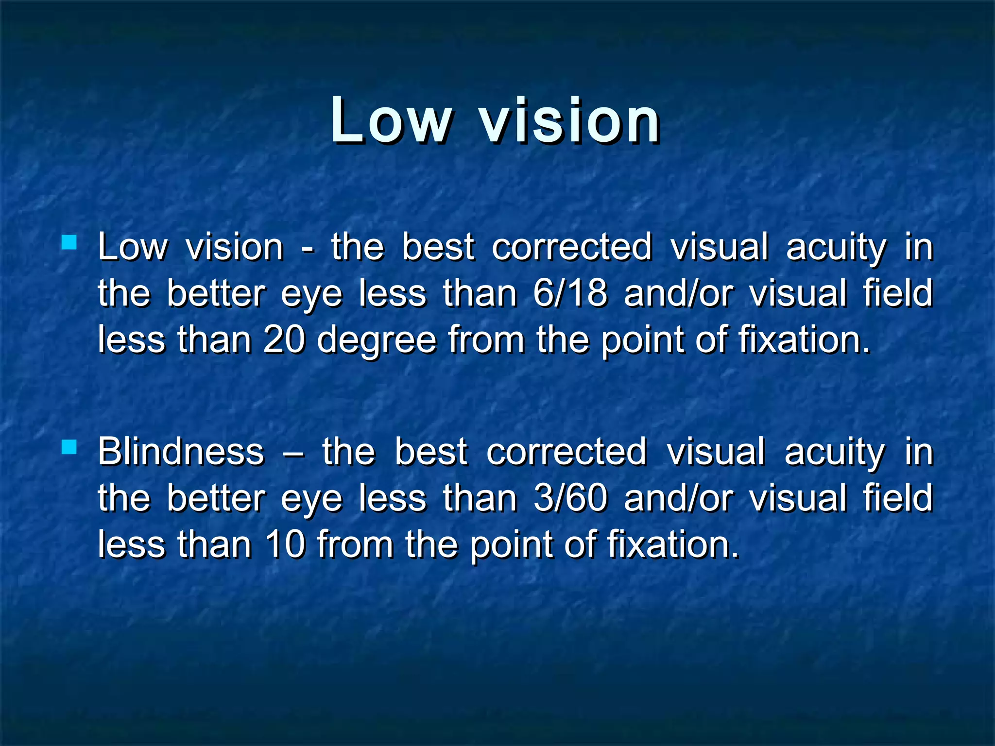 Low visionLow vision
 Low vision - the best corrected visual acuity inLow vision - the best corrected visual acuity in
the better eye less than 6/18 and/or visual fieldthe better eye less than 6/18 and/or visual field
less than 20 degree from the point of fixation.less than 20 degree from the point of fixation.
 Blindness – the best corrected visual acuity inBlindness – the best corrected visual acuity in
the better eye less than 3/60 and/or visual fieldthe better eye less than 3/60 and/or visual field
less than 10 from the point of fixation.less than 10 from the point of fixation.
 
