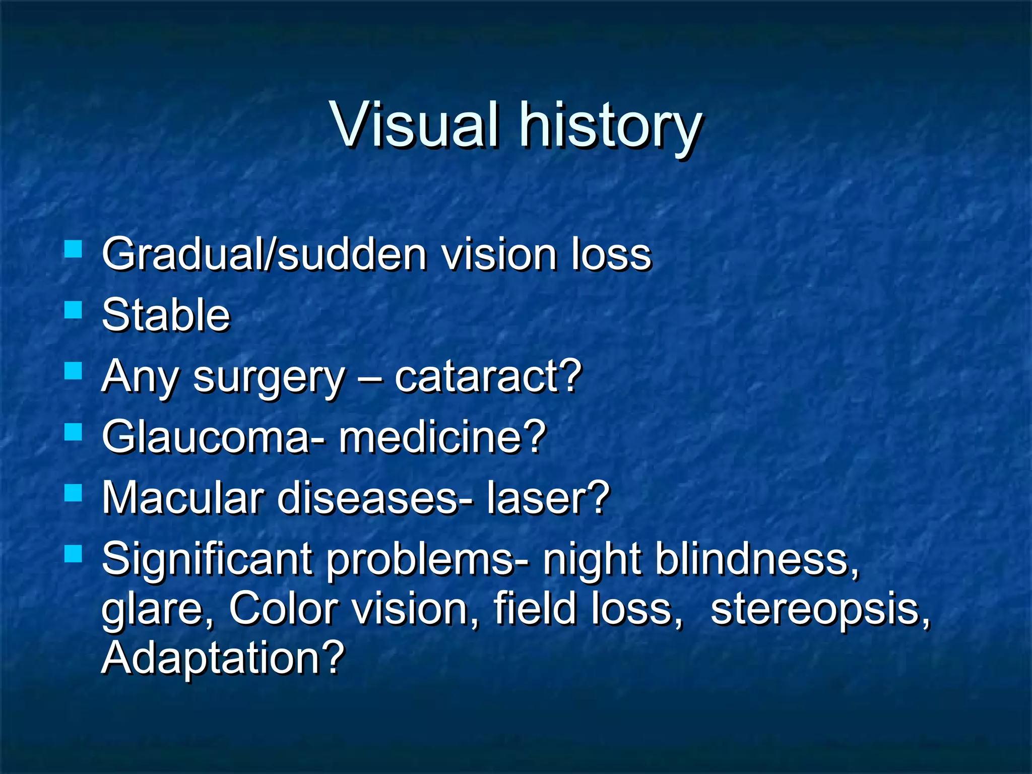 Visual historyVisual history
 Gradual/sudden vision lossGradual/sudden vision loss
 StableStable
 Any surgery – cataract?Any surgery – cataract?
 Glaucoma- medicine?Glaucoma- medicine?
 Macular diseases- laser?Macular diseases- laser?
 Significant problems- night blindness,Significant problems- night blindness,
glare, Color vision, field loss, stereopsis,glare, Color vision, field loss, stereopsis,
Adaptation?Adaptation?
 