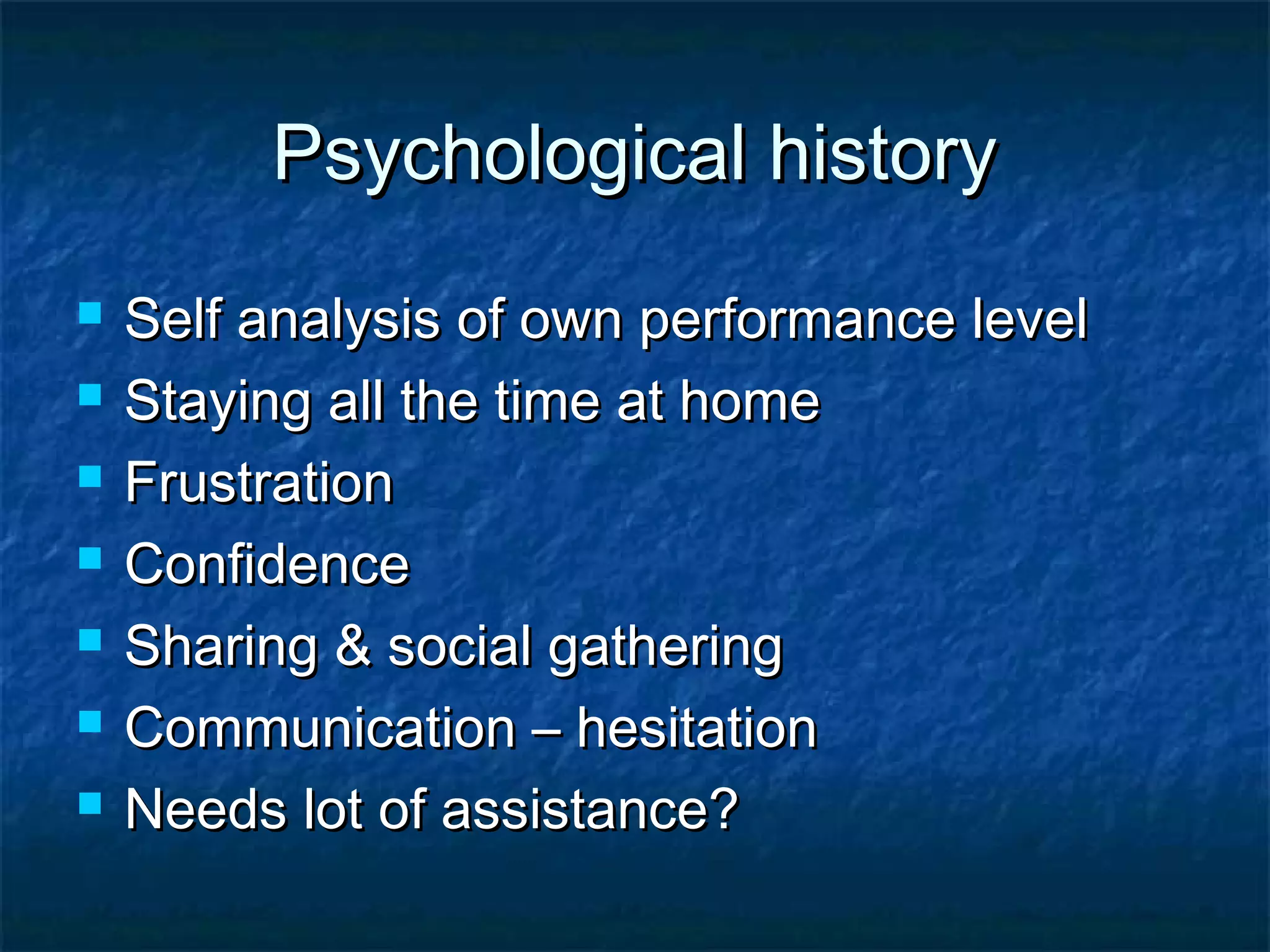 Psychological historyPsychological history
 Self analysis of own performance levelSelf analysis of own performance level
 Staying all the time at homeStaying all the time at home
 FrustrationFrustration
 ConfidenceConfidence
 Sharing & social gatheringSharing & social gathering
 Communication – hesitationCommunication – hesitation
 Needs lot of assistance?Needs lot of assistance?
 
