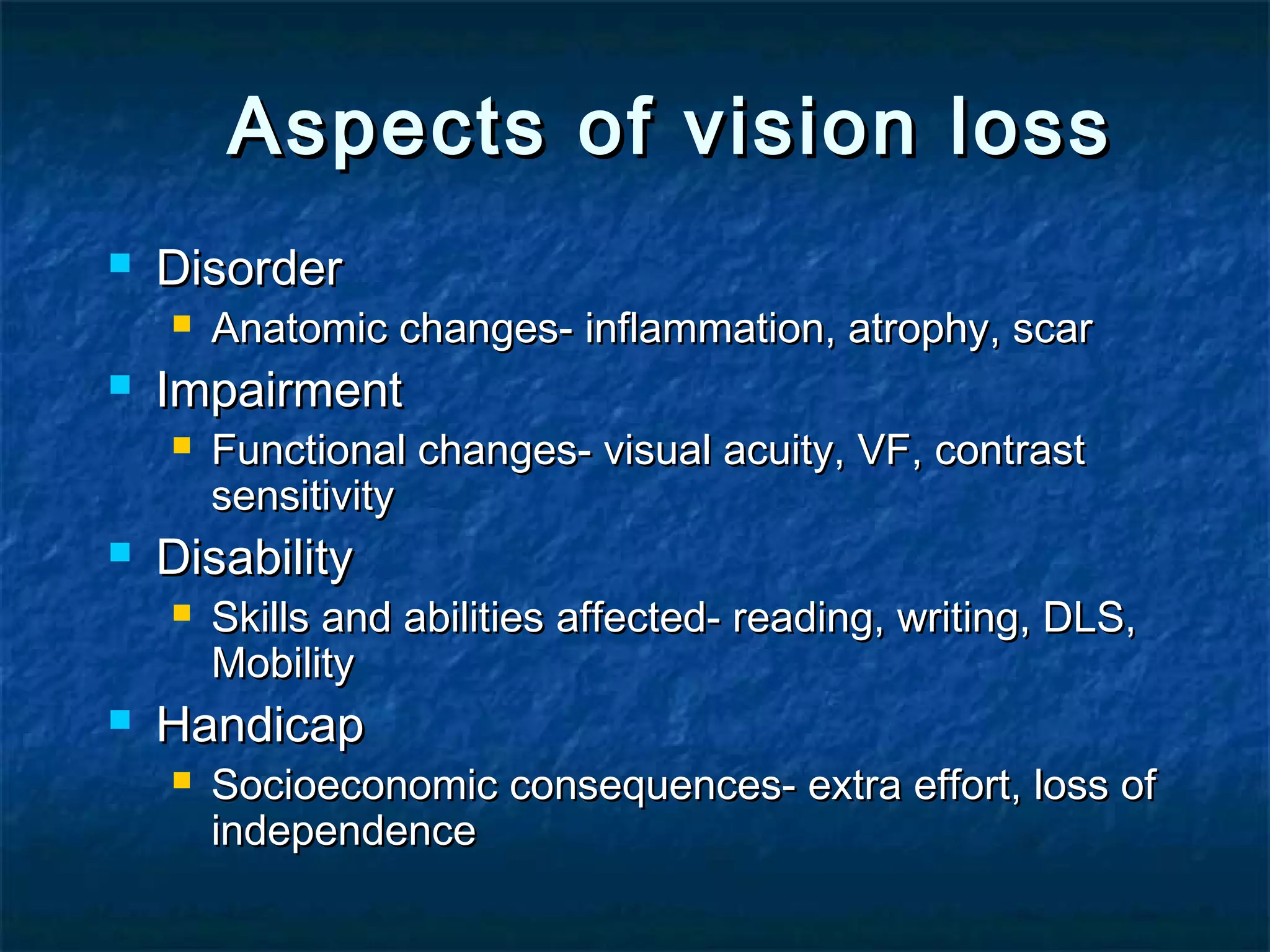 Aspects of vision lossAspects of vision loss
 DisorderDisorder
 Anatomic changes- inflammation, atrophy, scarAnatomic changes- inflammation, atrophy, scar
 ImpairmentImpairment
 Functional changes- visual acuity, VF, contrastFunctional changes- visual acuity, VF, contrast
sensitivitysensitivity
 DisabilityDisability
 Skills and abilities affected- reading, writing, DLS,Skills and abilities affected- reading, writing, DLS,
MobilityMobility
 HandicapHandicap
 Socioeconomic consequences- extra effort, loss ofSocioeconomic consequences- extra effort, loss of
independenceindependence
 
