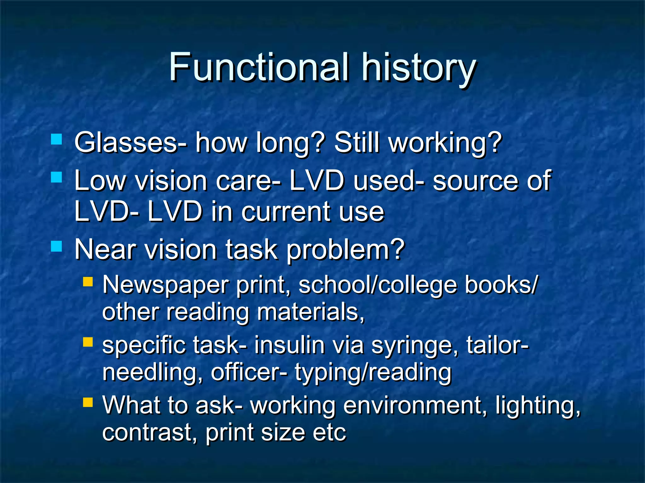 Functional historyFunctional history
 Glasses- how long? Still working?Glasses- how long? Still working?
 Low vision care- LVD used- source ofLow vision care- LVD used- source of
LVD- LVD in current useLVD- LVD in current use
 Near vision task problem?Near vision task problem?
 Newspaper print, school/college books/Newspaper print, school/college books/
other reading materials,other reading materials,
 specific task- insulin via syringe, tailor-specific task- insulin via syringe, tailor-
needling, officer- typing/readingneedling, officer- typing/reading
 What to ask- working environment, lighting,What to ask- working environment, lighting,
contrast, print size etccontrast, print size etc
 