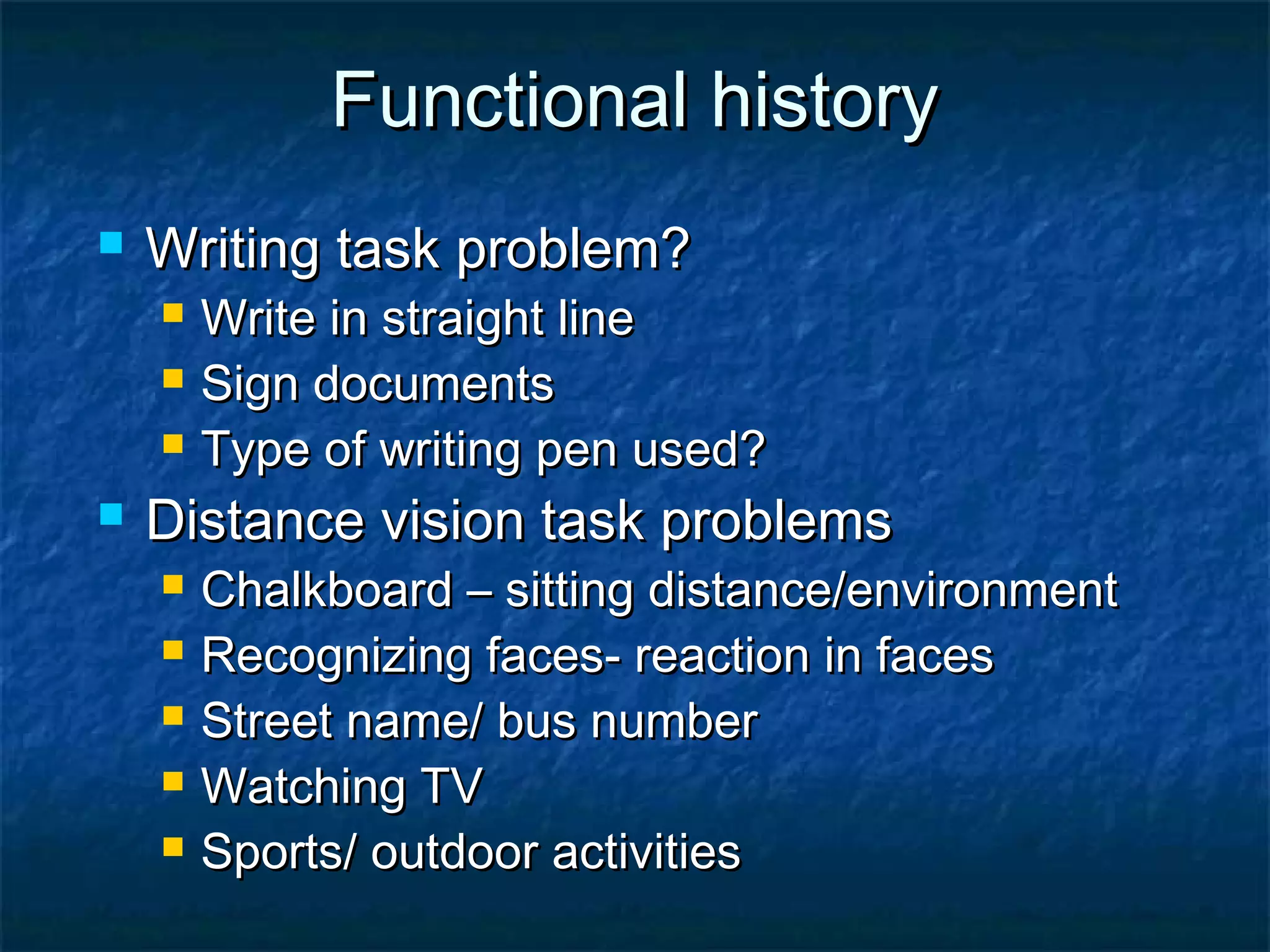 Functional historyFunctional history
 Writing task problem?Writing task problem?
 Write in straight lineWrite in straight line
 Sign documentsSign documents
 Type of writing pen used?Type of writing pen used?
 Distance vision task problemsDistance vision task problems
 Chalkboard – sitting distance/environmentChalkboard – sitting distance/environment
 Recognizing faces- reaction in facesRecognizing faces- reaction in faces
 Street name/ bus numberStreet name/ bus number
 Watching TVWatching TV
 Sports/ outdoor activitiesSports/ outdoor activities
 