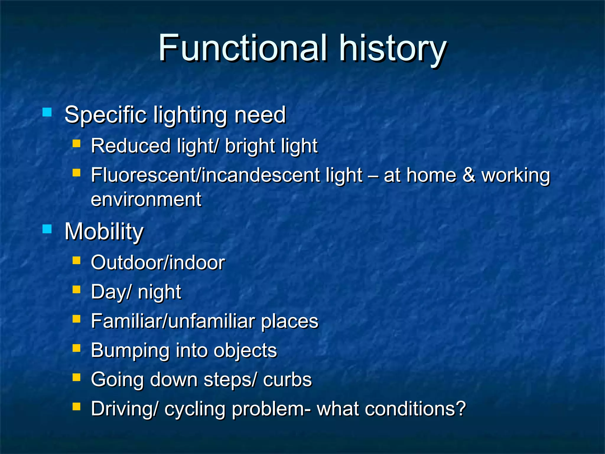 Functional historyFunctional history
 Specific lighting needSpecific lighting need
 Reduced light/ bright lightReduced light/ bright light
 Fluorescent/incandescent light – at home & workingFluorescent/incandescent light – at home & working
environmentenvironment
 MobilityMobility
 Outdoor/indoorOutdoor/indoor
 Day/ nightDay/ night
 Familiar/unfamiliar placesFamiliar/unfamiliar places
 Bumping into objectsBumping into objects
 Going down steps/ curbsGoing down steps/ curbs
 Driving/ cycling problem- what conditions?Driving/ cycling problem- what conditions?
 