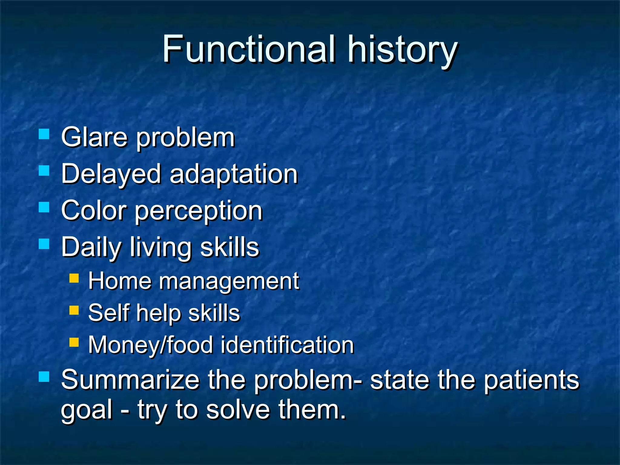 Functional historyFunctional history
 Glare problemGlare problem
 Delayed adaptationDelayed adaptation
 Color perceptionColor perception
 Daily living skillsDaily living skills
 Home managementHome management
 Self help skillsSelf help skills
 Money/food identificationMoney/food identification
 Summarize the problem- state the patientsSummarize the problem- state the patients
goal - try to solve them.goal - try to solve them.
 