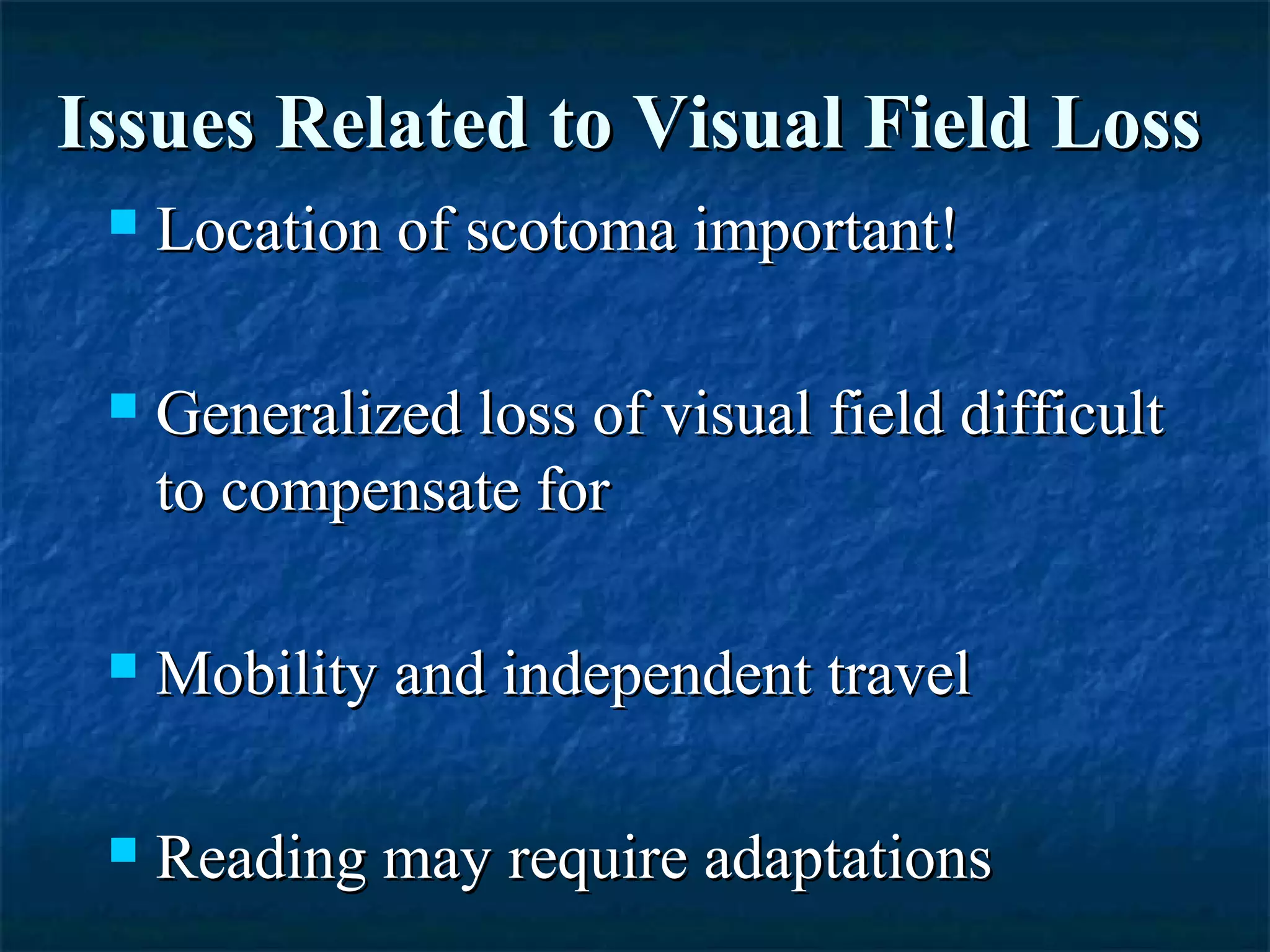 Issues Related to Visual Field LossIssues Related to Visual Field Loss
 Location of scotoma important!Location of scotoma important!
 Generalized loss of visual field difficultGeneralized loss of visual field difficult
to compensate forto compensate for
 Mobility and independent travelMobility and independent travel
 Reading may require adaptationsReading may require adaptations
 