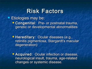 Risk FactorsRisk Factors
 Etiologies may be: Etiologies may be: 
 CongenitalCongenital: Pre- or postnatal trauma,: Pre- or postnatal trauma,
genetic or developmental abnormalitiesgenetic or developmental abnormalities
  
 HereditaryHereditary: Ocular diseases (e.g.,: Ocular diseases (e.g.,
retinitis pigmentosa, Stargardt's macularretinitis pigmentosa, Stargardt's macular
degeneration)degeneration)
 AcquiredAcquired: Ocular infection or disease,: Ocular infection or disease,
neurological insult, trauma, age-relatedneurological insult, trauma, age-related
changes or systemic disease.changes or systemic disease.
 
