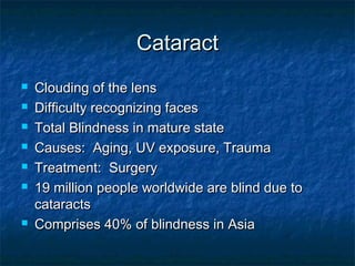CataractCataract
 Clouding of the lensClouding of the lens
 Difficulty recognizing facesDifficulty recognizing faces
 Total Blindness in mature stateTotal Blindness in mature state
 Causes: Aging, UV exposure, TraumaCauses: Aging, UV exposure, Trauma
 Treatment: SurgeryTreatment: Surgery
 19 million people worldwide are blind due to19 million people worldwide are blind due to
cataractscataracts
 Comprises 40% of blindness in AsiaComprises 40% of blindness in Asia
 