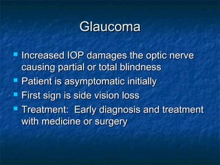 GlaucomaGlaucoma
 Increased IOP damages the optic nerveIncreased IOP damages the optic nerve
causing partial or total blindnesscausing partial or total blindness
 Patient is asymptomatic initiallyPatient is asymptomatic initially
 First sign is side vision lossFirst sign is side vision loss
 Treatment: Early diagnosis and treatmentTreatment: Early diagnosis and treatment
with medicine or surgerywith medicine or surgery
 