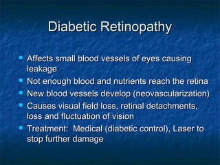 Diabetic RetinopathyDiabetic Retinopathy
 Affects small blood vessels of eyes causingAffects small blood vessels of eyes causing
leakageleakage
 Not enough blood and nutrients reach the retinaNot enough blood and nutrients reach the retina
 New blood vessels develop (neovascularization)New blood vessels develop (neovascularization)
 Causes visual field loss, retinal detachments,Causes visual field loss, retinal detachments,
loss and fluctuation of visionloss and fluctuation of vision
 Treatment: Medical (diabetic control), Laser toTreatment: Medical (diabetic control), Laser to
stop further damagestop further damage
 