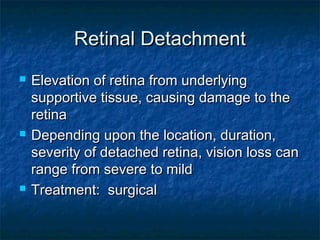 Retinal DetachmentRetinal Detachment
 Elevation of retina from underlyingElevation of retina from underlying
supportive tissue, causing damage to thesupportive tissue, causing damage to the
retinaretina
 Depending upon the location, duration,Depending upon the location, duration,
severity of detached retina, vision loss canseverity of detached retina, vision loss can
range from severe to mildrange from severe to mild
 Treatment: surgicalTreatment: surgical
 
