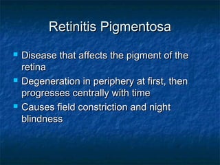 Retinitis PigmentosaRetinitis Pigmentosa
 Disease that affects the pigment of theDisease that affects the pigment of the
retinaretina
 Degeneration in periphery at first, thenDegeneration in periphery at first, then
progresses centrally with timeprogresses centrally with time
 Causes field constriction and nightCauses field constriction and night
blindnessblindness
 