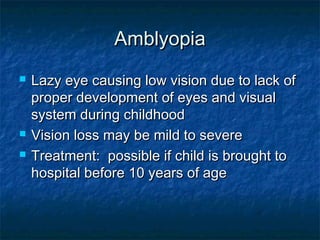 AmblyopiaAmblyopia
 Lazy eye causing low vision due to lack ofLazy eye causing low vision due to lack of
proper development of eyes and visualproper development of eyes and visual
system during childhoodsystem during childhood
 Vision loss may be mild to severeVision loss may be mild to severe
 Treatment: possible if child is brought toTreatment: possible if child is brought to
hospital before 10 years of agehospital before 10 years of age
 