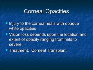 Corneal OpacitiesCorneal Opacities
 Injury to the cornea heals with opaqueInjury to the cornea heals with opaque
white opacitieswhite opacities
 Vision loss depends upon the location andVision loss depends upon the location and
extent of opacity ranging from mild toextent of opacity ranging from mild to
severesevere
 Treatment: Corneal TransplantTreatment: Corneal Transplant
 