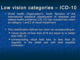 Low vision categories – ICD-10Low vision categories – ICD-10
 World health OrganizationWorld health Organization’’s Tenth Revision of thes Tenth Revision of the
International statistical classification of diseases andInternational statistical classification of diseases and
related health problems( ICD-10) has included low visionrelated health problems( ICD-10) has included low vision
as category 1 and 2 of visual impairment.as category 1 and 2 of visual impairment.
 This classification defines low vision as corresponding toThis classification defines low vision as corresponding to
 Visual acuity of less than 6/18 but equal to or betterVisual acuity of less than 6/18 but equal to or better
than 3/60, orthan 3/60, or
 corresponding visual field loss, to less than 20corresponding visual field loss, to less than 20
degrees, in the better eye with best possibledegrees, in the better eye with best possible
correction.correction.
 