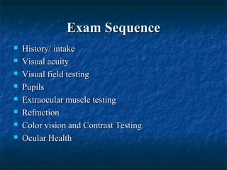 Exam SequenceExam Sequence
 History/ intakeHistory/ intake
 Visual acuityVisual acuity
 Visual field testingVisual field testing
 PupilsPupils
 Extraocular muscle testingExtraocular muscle testing
 RefractionRefraction
 Color vision and Contrast TestingColor vision and Contrast Testing
 Ocular HealthOcular Health
 