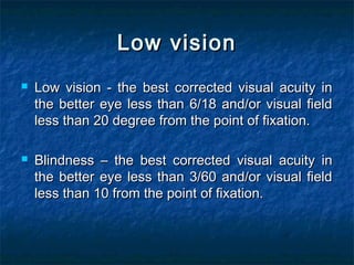 Low visionLow vision
 Low vision - the best corrected visual acuity inLow vision - the best corrected visual acuity in
the better eye less than 6/18 and/or visual fieldthe better eye less than 6/18 and/or visual field
less than 20 degree from the point of fixation.less than 20 degree from the point of fixation.
 Blindness – the best corrected visual acuity inBlindness – the best corrected visual acuity in
the better eye less than 3/60 and/or visual fieldthe better eye less than 3/60 and/or visual field
less than 10 from the point of fixation.less than 10 from the point of fixation.
 