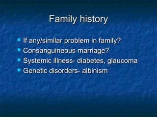  If any/similar problem in family?If any/similar problem in family?
 Consanguineous marriage?Consanguineous marriage?
 Systemic illness- diabetes, glaucomaSystemic illness- diabetes, glaucoma
 Genetic disorders- albinismGenetic disorders- albinism
Family historyFamily history
 