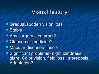 Visual historyVisual history
 Gradual/sudden vision lossGradual/sudden vision loss
 StableStable
 Any surgery – cataract?Any surgery – cataract?
 Glaucoma- medicine?Glaucoma- medicine?
 Macular diseases- laser?Macular diseases- laser?
 Significant problems- night blindness,Significant problems- night blindness,
glare, Color vision, field loss, stereopsis,glare, Color vision, field loss, stereopsis,
Adaptation?Adaptation?
 