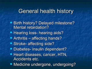 General health historyGeneral health history
 Birth history? Delayed milestone?Birth history? Delayed milestone?
Mental retardation?Mental retardation?
 Hearing loss- hearing aids?Hearing loss- hearing aids?
 Arthritis – affecting hands?Arthritis – affecting hands?
 Stroke- affecting side?Stroke- affecting side?
 Diabetes- insulin dependent?Diabetes- insulin dependent?
 Heart diseases, cancer, HTN,Heart diseases, cancer, HTN,
Accidents etc.Accidents etc.
 Medicine undergone, undergoing?Medicine undergone, undergoing?
 