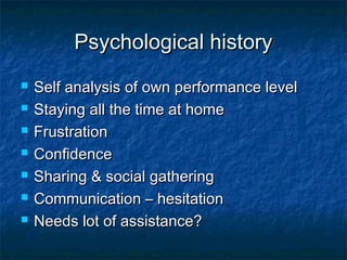 Psychological historyPsychological history
 Self analysis of own performance levelSelf analysis of own performance level
 Staying all the time at homeStaying all the time at home
 FrustrationFrustration
 ConfidenceConfidence
 Sharing & social gatheringSharing & social gathering
 Communication – hesitationCommunication – hesitation
 Needs lot of assistance?Needs lot of assistance?
 