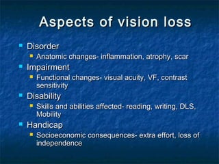 Aspects of vision lossAspects of vision loss
 DisorderDisorder
 Anatomic changes- inflammation, atrophy, scarAnatomic changes- inflammation, atrophy, scar
 ImpairmentImpairment
 Functional changes- visual acuity, VF, contrastFunctional changes- visual acuity, VF, contrast
sensitivitysensitivity
 DisabilityDisability
 Skills and abilities affected- reading, writing, DLS,Skills and abilities affected- reading, writing, DLS,
MobilityMobility
 HandicapHandicap
 Socioeconomic consequences- extra effort, loss ofSocioeconomic consequences- extra effort, loss of
independenceindependence
 