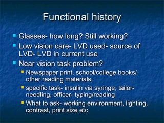 Functional historyFunctional history
 Glasses- how long? Still working?Glasses- how long? Still working?
 Low vision care- LVD used- source ofLow vision care- LVD used- source of
LVD- LVD in current useLVD- LVD in current use
 Near vision task problem?Near vision task problem?
 Newspaper print, school/college books/Newspaper print, school/college books/
other reading materials,other reading materials,
 specific task- insulin via syringe, tailor-specific task- insulin via syringe, tailor-
needling, officer- typing/readingneedling, officer- typing/reading
 What to ask- working environment, lighting,What to ask- working environment, lighting,
contrast, print size etccontrast, print size etc
 