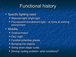 Functional historyFunctional history
 Specific lighting needSpecific lighting need
 Reduced light/ bright lightReduced light/ bright light
 Fluorescent/incandescent light – at home & workingFluorescent/incandescent light – at home & working
environmentenvironment
 MobilityMobility
 Outdoor/indoorOutdoor/indoor
 Day/ nightDay/ night
 Familiar/unfamiliar placesFamiliar/unfamiliar places
 Bumping into objectsBumping into objects
 Going down steps/ curbsGoing down steps/ curbs
 Driving/ cycling problem- what conditions?Driving/ cycling problem- what conditions?
 