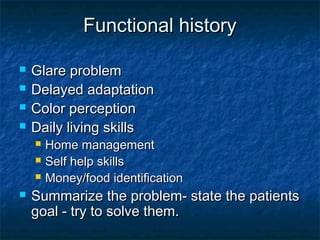 Functional historyFunctional history
 Glare problemGlare problem
 Delayed adaptationDelayed adaptation
 Color perceptionColor perception
 Daily living skillsDaily living skills
 Home managementHome management
 Self help skillsSelf help skills
 Money/food identificationMoney/food identification
 Summarize the problem- state the patientsSummarize the problem- state the patients
goal - try to solve them.goal - try to solve them.
 