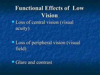 Functional Effects of LowFunctional Effects of Low
VisionVision
 Loss of central vision (visualLoss of central vision (visual
acuity)acuity)
 Loss of peripheral vision (visualLoss of peripheral vision (visual
field)field)
 Glare and contrastGlare and contrast
 