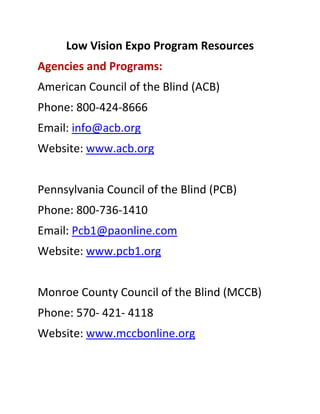 Low Vision Expo Program Resources 
Agencies and Programs: 
American Council of the Blind (ACB) 
Phone: 800‐424‐8666 
Email: info@acb.org 
Website: www.acb.org 
 
Pennsylvania Council of the Blind (PCB) 
Phone: 800‐736‐1410 
Email: Pcb1@paonline.com 
Website: www.pcb1.org 
 
Monroe County Council of the Blind (MCCB) 
Phone: 570‐ 421‐ 4118 
Website: www.mccbonline.org 
 
 