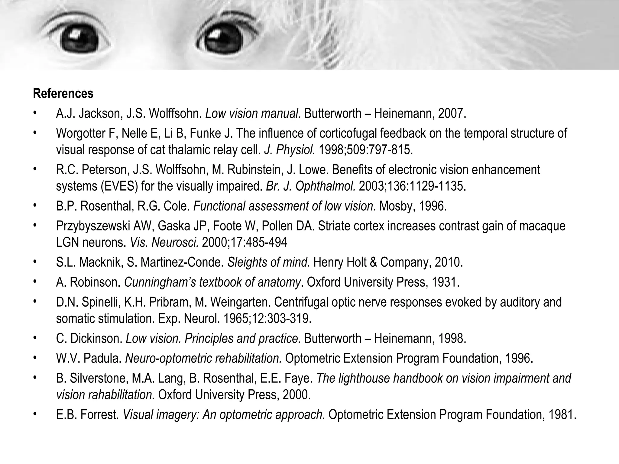 References
• A.J. Jackson, J.S. Wolffsohn. Low vision manual. Butterworth – Heinemann, 2007.
• Worgotter F, Nelle E, Li B, Funke J. The influence of corticofugal feedback on the temporal structure of
    visual response of cat thalamic relay cell. J. Physiol. 1998;509:797-815.
• R.C. Peterson, J.S. Wolffsohn, M. Rubinstein, J. Lowe. Benefits of electronic vision enhancement
    systems (EVES) for the visually impaired. Br. J. Ophthalmol. 2003;136:1129-1135.
• B.P. Rosenthal, R.G. Cole. Functional assessment of low vision. Mosby, 1996.
• Przybyszewski AW, Gaska JP, Foote W, Pollen DA. Striate cortex increases contrast gain of macaque
    LGN neurons. Vis. Neurosci. 2000;17:485-494
• S.L. Macknik, S. Martinez-Conde. Sleights of mind. Henry Holt & Company, 2010.
• A. Robinson. Cunningham’s textbook of anatomy. Oxford University Press, 1931.
• D.N. Spinelli, K.H. Pribram, M. Weingarten. Centrifugal optic nerve responses evoked by auditory and
    somatic stimulation. Exp. Neurol. 1965;12:303-319.
• C. Dickinson. Low vision. Principles and practice. Butterworth – Heinemann, 1998.
• W.V. Padula. Neuro-optometric rehabilitation. Optometric Extension Program Foundation, 1996.
• B. Silverstone, M.A. Lang, B. Rosenthal, E.E. Faye. The lighthouse handbook on vision impairment and
    vision rahabilitation. Oxford University Press, 2000.
• E.B. Forrest. Visual imagery: An optometric approach. Optometric Extension Program Foundation, 1981.
 
