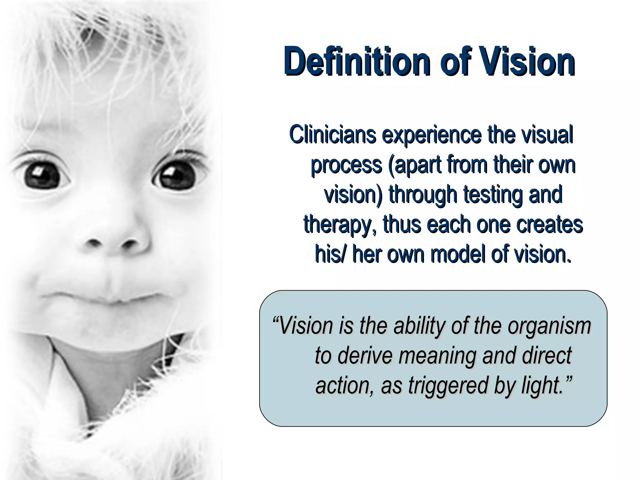 Definition of Vision
  Clinicians experience the visual
     process (apart from their own
      vision) through testing and
   therapy, thus each one creates
     his/ her own model of vision.

“Vision is the ability of the organism
     to derive meaning and direct
     action, as triggered by light.”
 