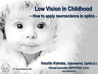 Low Vision in Childhood
                      - How to apply neuroscience in optics -




                              Vassilis Kokotas, Optometrist, Ophth.D.c
37th Annual Meeting, 2011
                                   Clinical Associate OEPF/COVD, U.S.A.
                                              www.optometria.gr
 