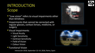 INTRODUCTION
Scope
• “Low vision” refers to visual impairments other
than blindness
• Impairments that cannot be corrected...