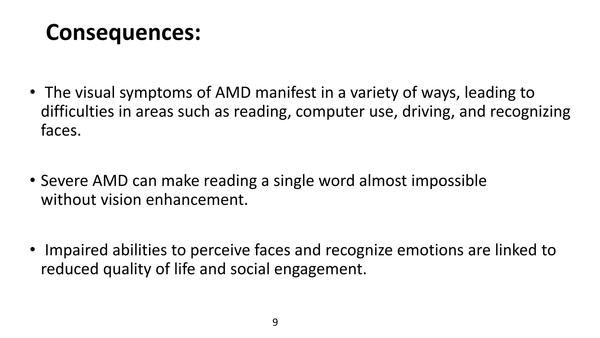 Consequences:
• The visual symptoms of AMD manifest in a variety of ways, leading to
difficulties in areas such as reading, computer use, driving, and recognizing
faces.
• Severe AMD can make reading a single word almost impossible
without vision enhancement.
• Impaired abilities to perceive faces and recognize emotions are linked to
reduced quality of life and social engagement.
9
 