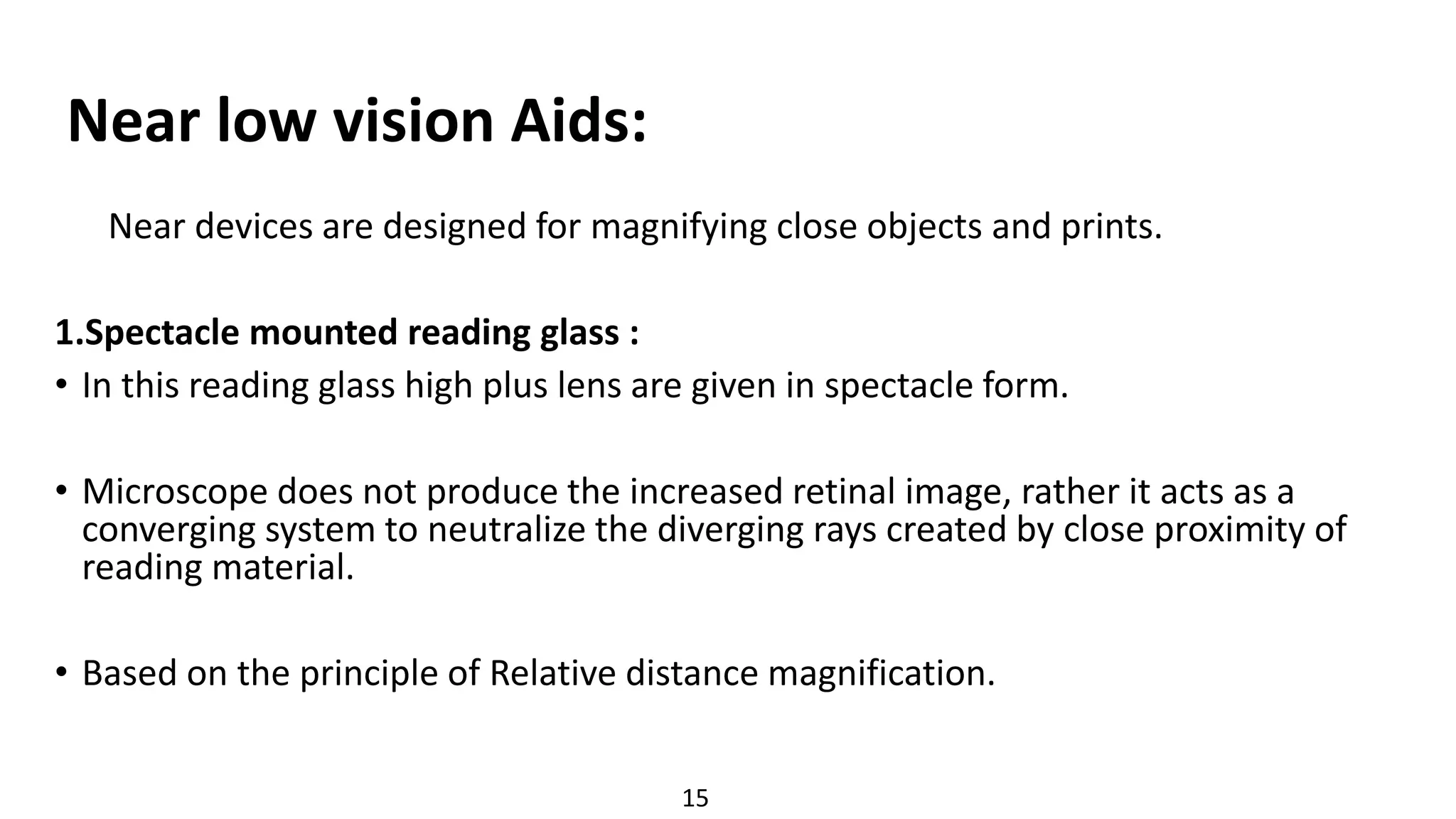 Near low vision Aids:
Near devices are designed for magnifying close objects and prints.
1.Spectacle mounted reading glass :
• In this reading glass high plus lens are given in spectacle form.
• Microscope does not produce the increased retinal image, rather it acts as a
converging system to neutralize the diverging rays created by close proximity of
reading material.
• Based on the principle of Relative distance magnification.
15
 