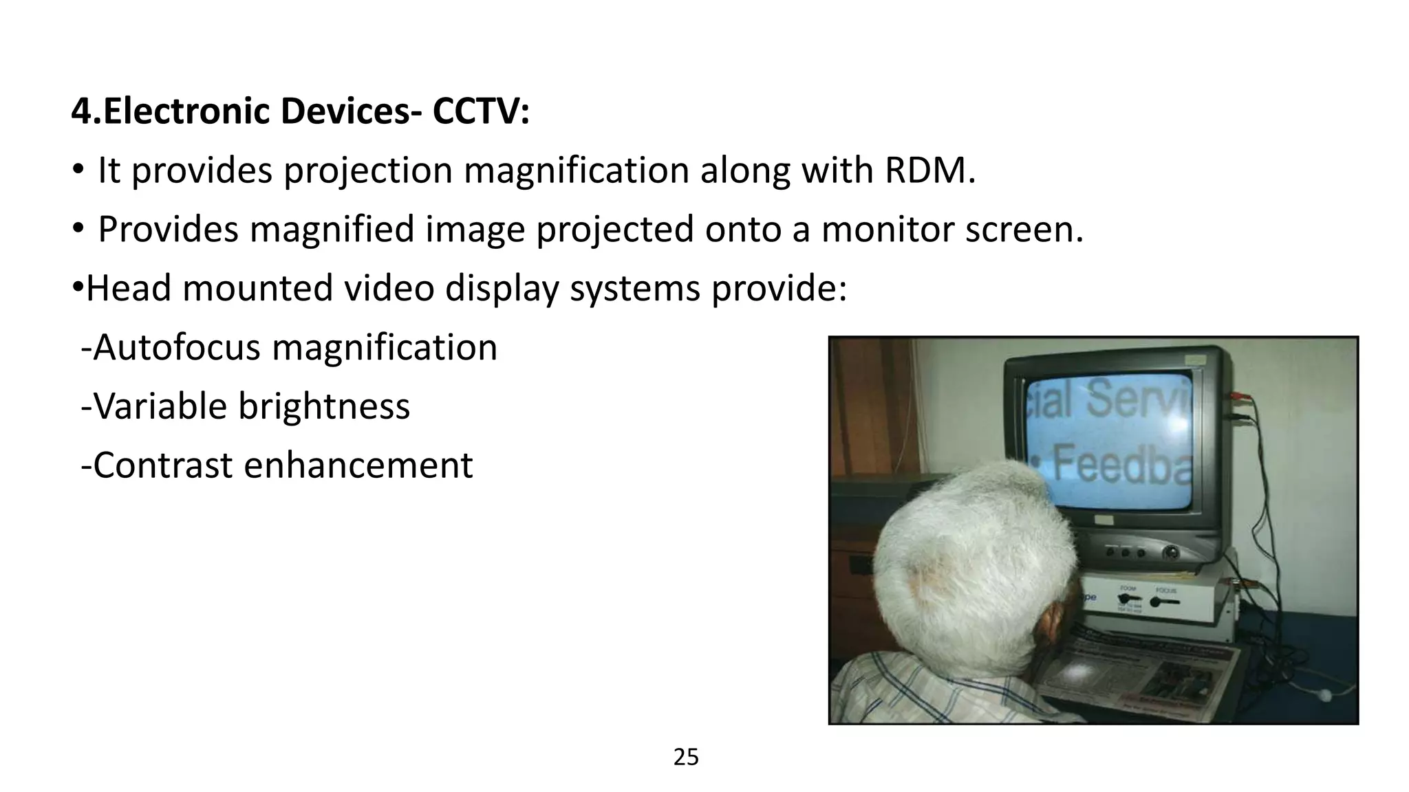 4.Electronic Devices- CCTV:
• It provides projection magnification along with RDM.
• Provides magnified image projected onto a monitor screen.
•Head mounted video display systems provide:
-Autofocus magnification
-Variable brightness
-Contrast enhancement
25
 