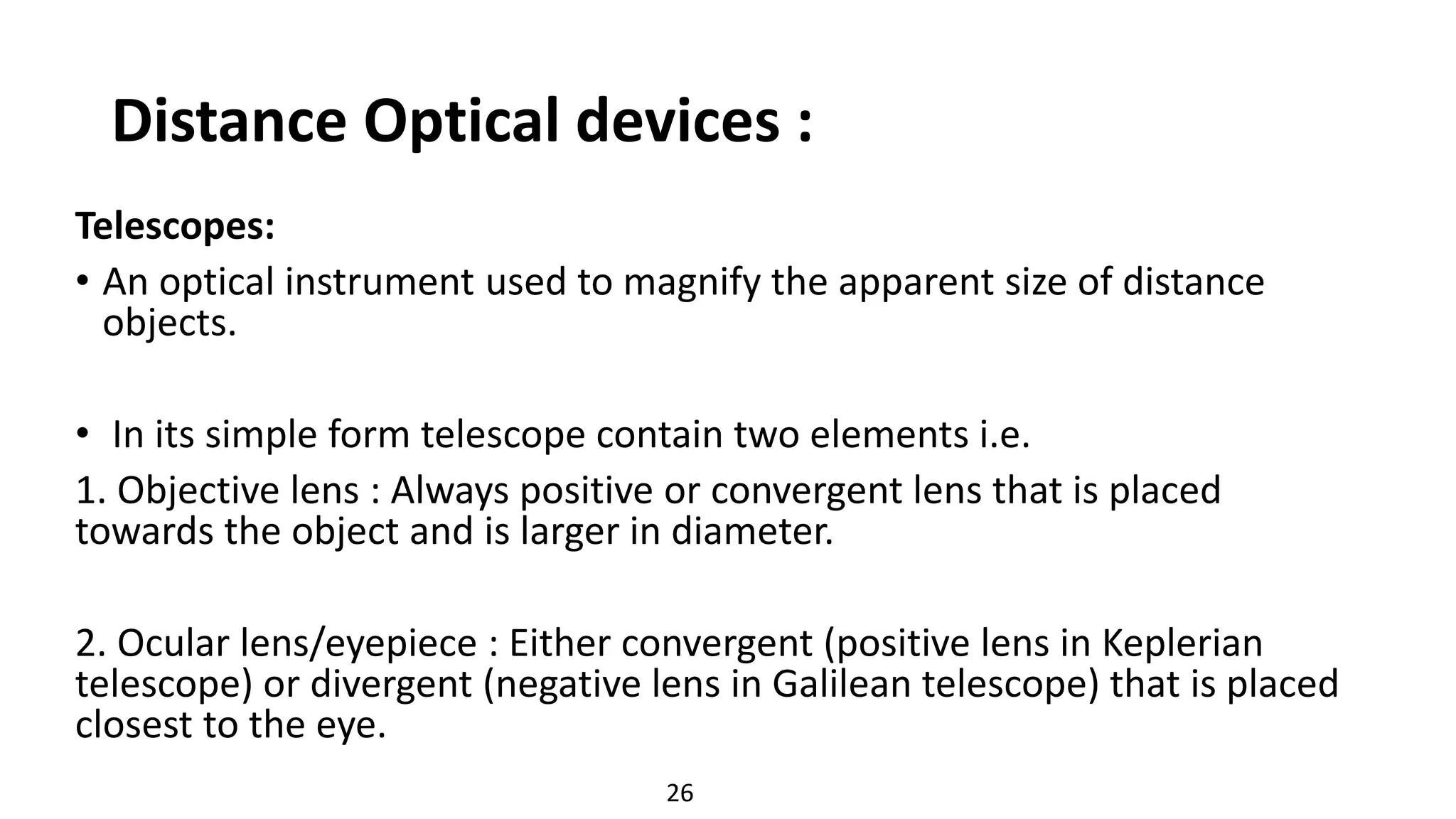Distance Optical devices :
Telescopes:
• An optical instrument used to magnify the apparent size of distance
objects.
• In its simple form telescope contain two elements i.e.
1. Objective lens : Always positive or convergent lens that is placed
towards the object and is larger in diameter.
2. Ocular lens/eyepiece : Either convergent (positive lens in Keplerian
telescope) or divergent (negative lens in Galilean telescope) that is placed
closest to the eye.
26
 
