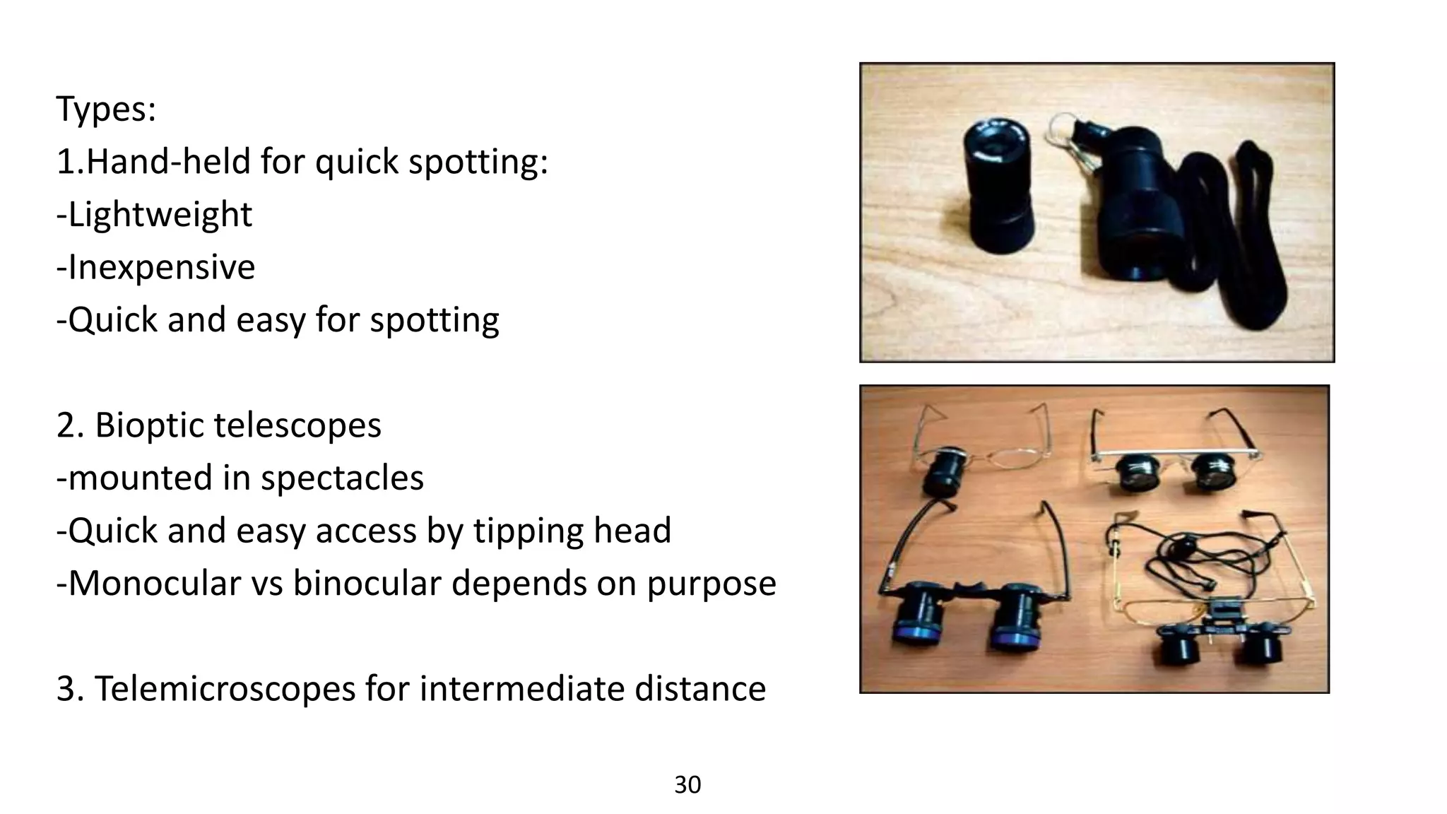 Types:
1.Hand-held for quick spotting:
-Lightweight
-Inexpensive
-Quick and easy for spotting
2. Bioptic telescopes
-mounted in spectacles
-Quick and easy access by tipping head
-Monocular vs binocular depends on purpose
3. Telemicroscopes for intermediate distance
30
 