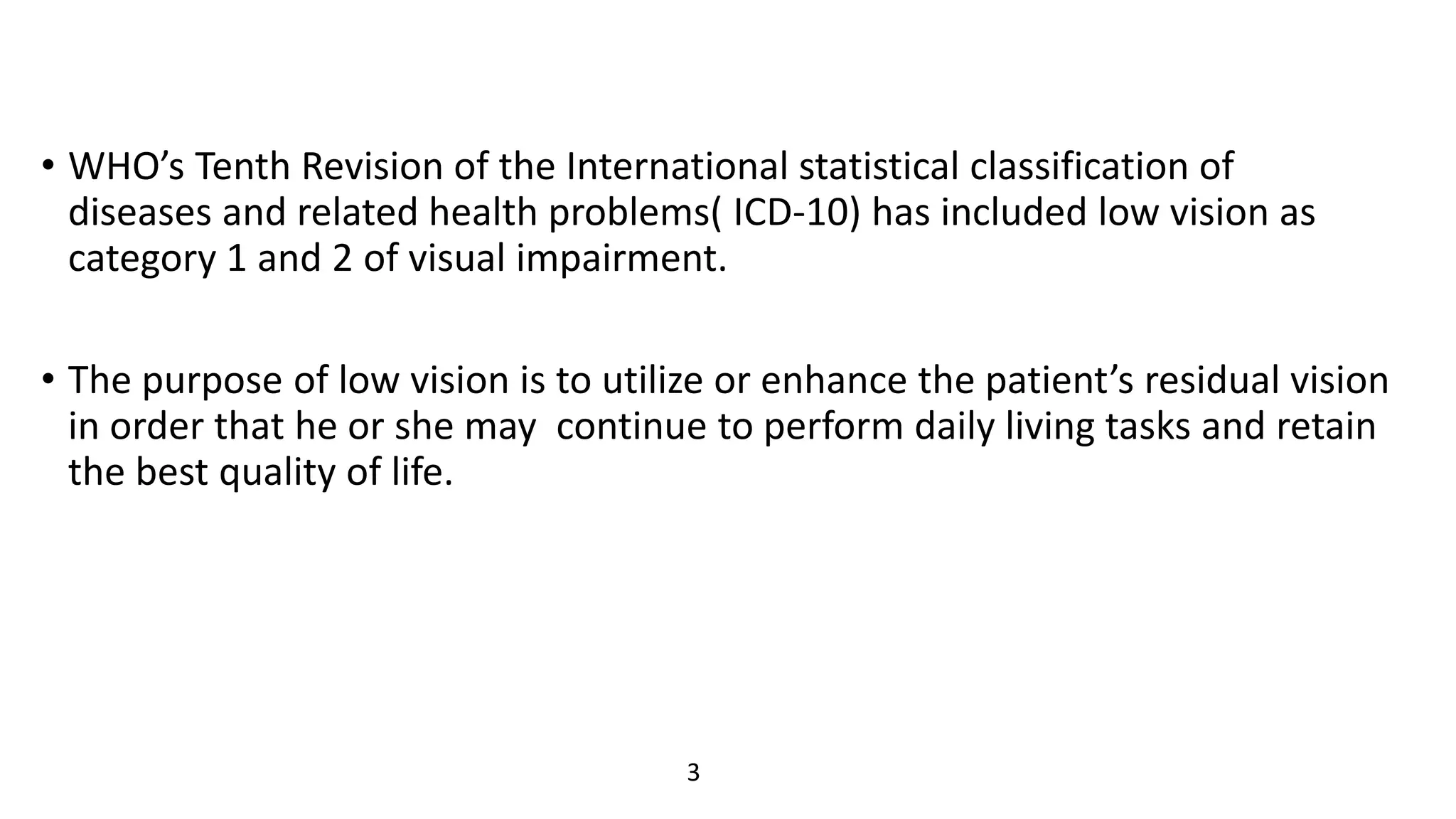 • WHO’s Tenth Revision of the International statistical classification of
diseases and related health problems( ICD-10) has included low vision as
category 1 and 2 of visual impairment.
• The purpose of low vision is to utilize or enhance the patient’s residual vision
in order that he or she may continue to perform daily living tasks and retain
the best quality of life.
3
 