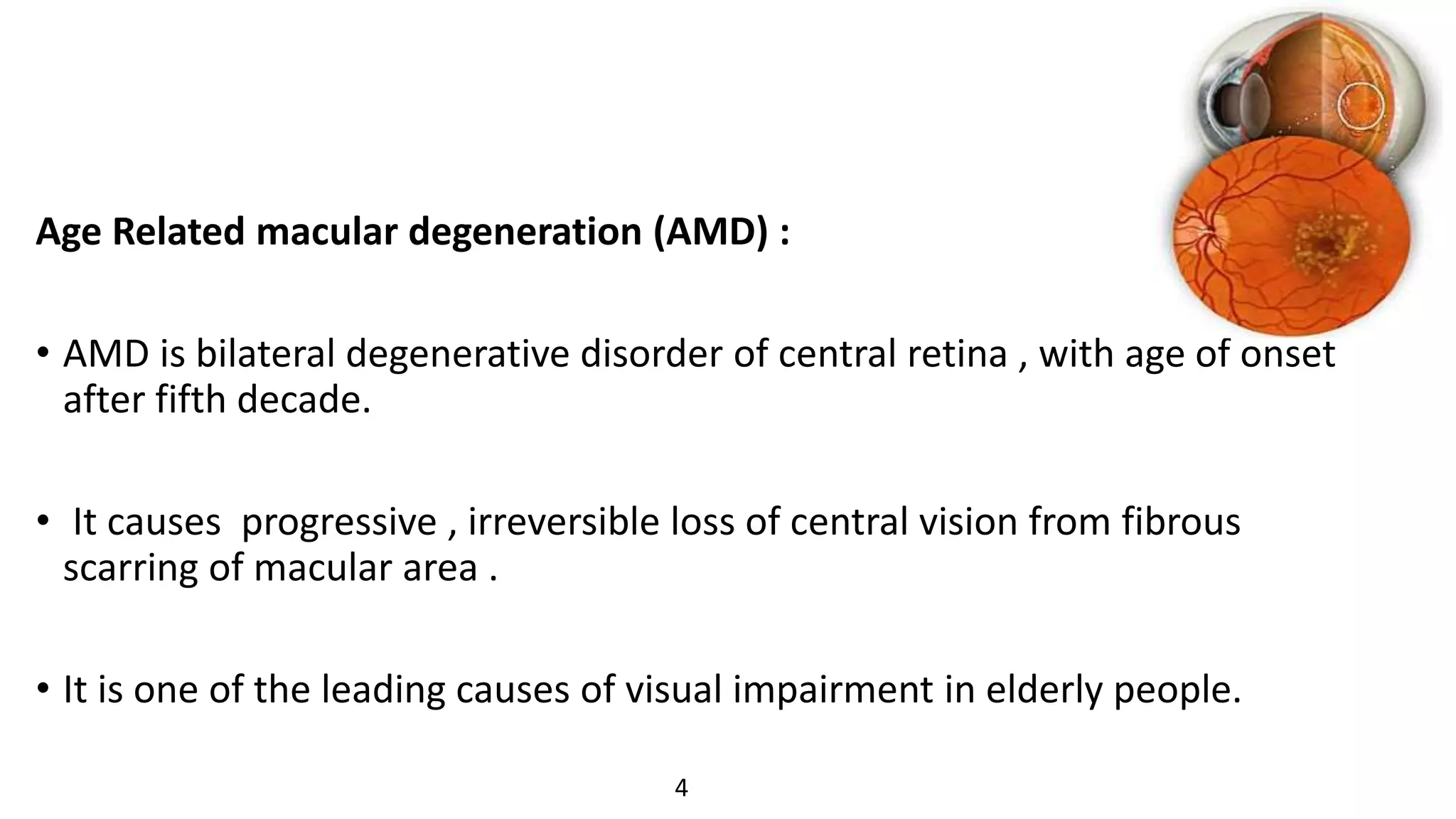 Age Related macular degeneration (AMD) :
• AMD is bilateral degenerative disorder of central retina , with age of onset
after fifth decade.
• It causes progressive , irreversible loss of central vision from fibrous
scarring of macular area .
• It is one of the leading causes of visual impairment in elderly people.
4
 