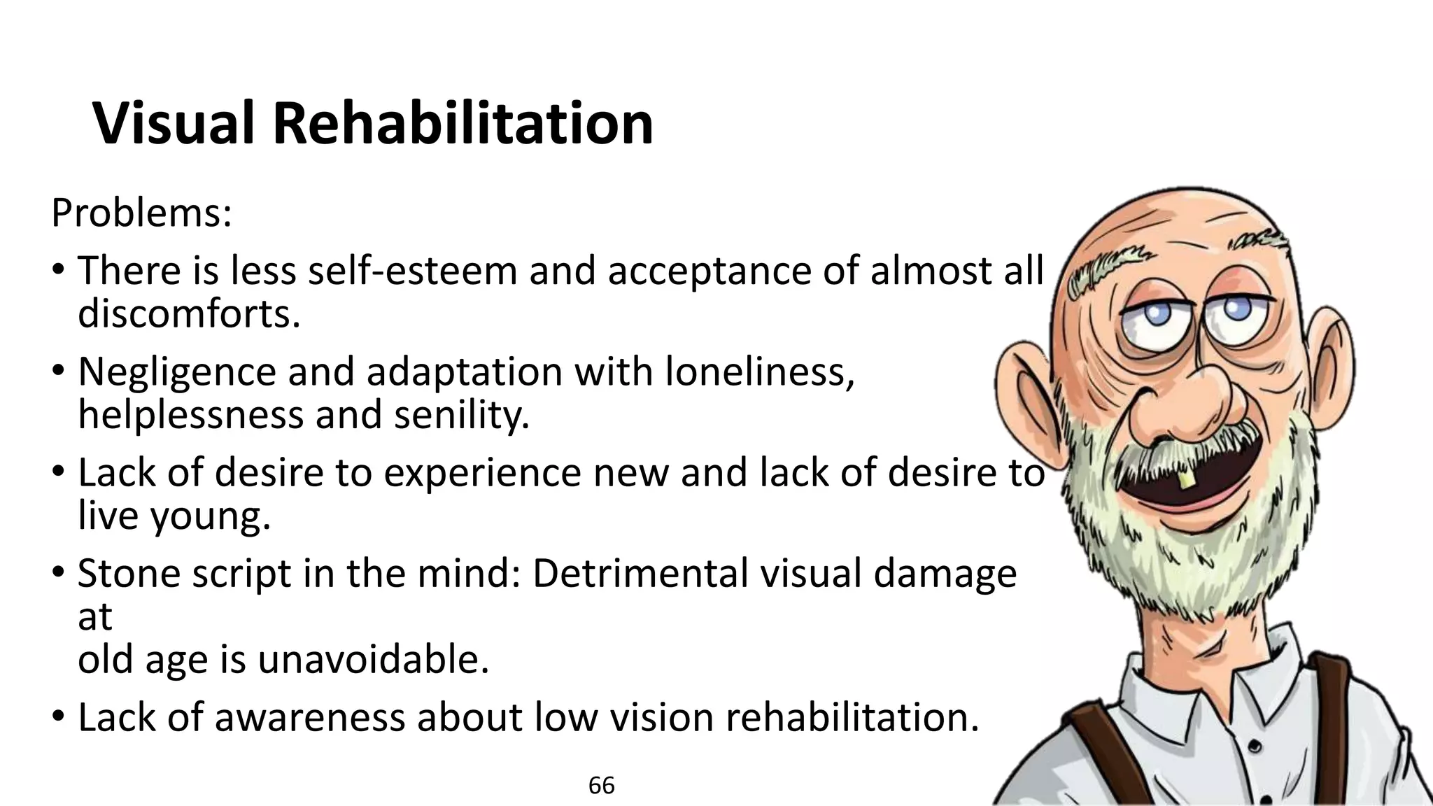 Visual Rehabilitation
Problems:
• There is less self-esteem and acceptance of almost all
discomforts.
• Negligence and adaptation with loneliness,
helplessness and senility.
• Lack of desire to experience new and lack of desire to
live young.
• Stone script in the mind: Detrimental visual damage
at
old age is unavoidable.
• Lack of awareness about low vision rehabilitation.
66
 