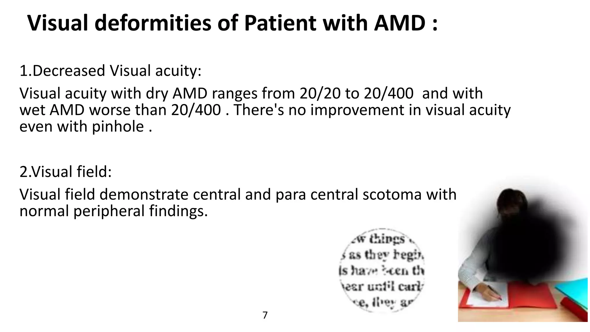 Visual deformities of Patient with AMD :
1.Decreased Visual acuity:
Visual acuity with dry AMD ranges from 20/20 to 20/400 and with
wet AMD worse than 20/400 . There's no improvement in visual acuity
even with pinhole .
2.Visual field:
Visual field demonstrate central and para central scotoma with
normal peripheral findings.
7
 