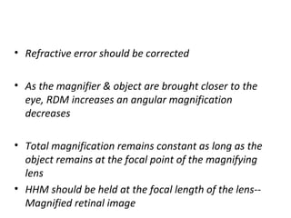 • Refractive error should be corrected
• As the magnifier & object are brought closer to the
eye, RDM increases an angular magnification
decreases
• Total magnification remains constant as long as the
object remains at the focal point of the magnifying
lens
• HHM should be held at the focal length of the lens--
Magnified retinal image
 